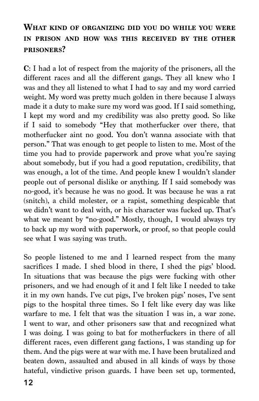 ’WHAT KIND OF ORGANIZING DID YOU DO WHILE YOU WERE IN PRISON AND HOW WAS THIS RECEIVED BY THE OTHER PRISONERS?  C: T had a lot of respect from the majority of the prisoners, all the different races and all the different gangs. They all knew who I was and they all listened to what I had to say and my word carried weight. My word was pretty much golden in there because I always made it a duty to make sure my word was good. If I said something, T kept my word and my credibility was also preity good. So like if I said to somebody “Hey that motherfucker over there, that motherfucker aint no good. You don’t wanna associate with that person.” That was enough to get people to listen to me. Most of the time you had to provide paperwork and prove what you’re saying about somebody, but if you had a good reputation, credibility, that was enough, a lot of the time. And people knew I wouldn’t slander people out of personal dislike or anything. If I said somebody was no-good, it’s because he was no gaod. It was because he was a rat (snitch), a child molester, or a rapist, something despicable that we didn’t want to deal with, or his character was fucked up. That’s what we meant by “no-good.” Mostly, though, I would always try to back up my word with paperwork, or proof, so that people could see what I was saying was truth.  So people listened to me and I learned respect from the many sacrifices I made. I shed blood in there, I shed the pigs’ blood. In situations that was because the pigs were fucking with other prisoners, and we had enough of it and I felt like I needed to take it in my own hands. I’ve cut pigs, I’ve broken pigs’ noses, I’ve sent pigs to the hospital three times. So I felt like every day was like warfare to me. I felt that was the situation I was in, a war zone. I went to war, and other prisoners saw that and recognized what I was doing. I was going to bat for motherfuckers in there of all different races, even different gang factions, I was standing up for them. And the pigs were at war with me. I have been brutalized and beaten down, assaulted and abused in all kinds of ways by those hateful, vindictive prison guards. I have been set up, tormented,  12  